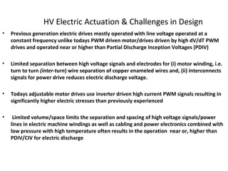 HV Electric Actuation & Challenges in Design
• Previous generation electric drives mostly operated with line voltage operated at a
constant frequency unlike todays PWM driven motor/drives driven by high dV/dT PWM
drives and operated near or higher than Partial Discharge Inception Voltages (PDIV)
• Limited separation between high voltage signals and electrodes for (i) motor winding, i.e.
turn to turn (inter-turn) wire separation of copper enameled wires and, (ii) interconnects
signals for power drive reduces electric discharge voltage.
• Todays adjustable motor drives use inverter driven high current PWM signals resulting in
significantly higher electric stresses than previously experienced
• Limited volume/space limits the separation and spacing of high voltage signals/power
lines in electric machine windings as well as cabling and power electronics combined with
low pressure with high temperature often results in the operation near or, higher than
PDIV/CIV for electric discharge
 
