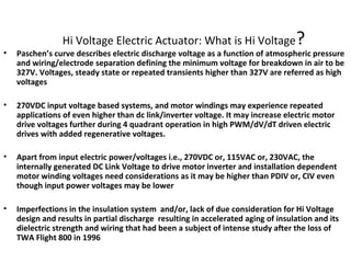Hi Voltage Electric Actuator: What is Hi Voltage?
• Paschen’s curve describes electric discharge voltage as a function of atmospheric pressure
and wiring/electrode separation defining the minimum voltage for breakdown in air to be
327V. Voltages, steady state or repeated transients higher than 327V are referred as high
voltages
• 270VDC input voltage based systems, and motor windings may experience repeated
applications of even higher than dc link/inverter voltage. It may increase electric motor
drive voltages further during 4 quadrant operation in high PWM/dV/dT driven electric
drives with added regenerative voltages.
• Apart from input electric power/voltages i.e., 270VDC or, 115VAC or, 230VAC, the
internally generated DC Link Voltage to drive motor inverter and installation dependent
motor winding voltages need considerations as it may be higher than PDIV or, CIV even
though input power voltages may be lower
• Imperfections in the insulation system and/or, lack of due consideration for Hi Voltage
design and results in partial discharge resulting in accelerated aging of insulation and its
dielectric strength and wiring that had been a subject of intense study after the loss of
TWA Flight 800 in 1996
 