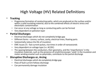 High Voltage (HV) Related Definitions
• Tracking
– Progressive formation of conducting paths, which are produced on the surface and/or
within a solid insulating material, due to the combined effects of electric stress and
electrolytic contamination
– Can occur at any voltage as long as conducting paths can be formed
– Very dependent on pollution layer
• Partial Discharges
– Electrical discharges which do not completely bridge gap
– Different forms – corona, surface, cavity, electrical trees, floating parts
– Substantially reduce the life of insulation
– EMC Issues (?) - fast current pulses, rise times in order of nanoseconds
– Very dependent on voltage type (i.e. AC/DC)
– The spacing between the conductors, their geometry, and the ‘imperfections’ in the
insulation materials, such as the presence of small/microscopic ‘voids’ in the insulation and
motor winding enamel such as polymides, contribute to the partial discharge
• Disruptive Discharges or, Arcing
– Electrical discharges which do completely bridge gap
– Flow of fault current follows discharge
– Can permanently damage insulation
 