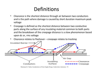 Definitions
• Clearance is the shortest distance through air between two conductors
and is the path where damage is caused by short duration maximum peak
voltage
• Creepage is defined as the shortest distance between two conductive
parts along the surface of any insulating material common to both parts
and the breakdown of the creepage distance is a slow phenomenon based
upon dc or, rms voltage
• Clearance relates to flashover – creepage relates to tracking
Mammano B, ‘Safety Considerations in Power Supply Design, Underwriters Laboratory / TI
 