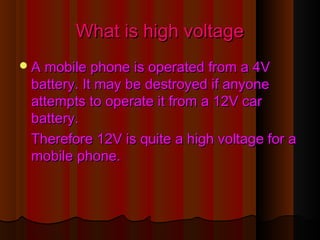 What is high voltageWhat is high voltage
A mobile phone is operated from a 4VA mobile phone is operated from a 4V
battery. It may be destroyed if anyonebattery. It may be destroyed if anyone
attempts to operate it from a 12V carattempts to operate it from a 12V car
battery.battery.
Therefore 12V is quite a high voltage for aTherefore 12V is quite a high voltage for a
mobile phone.mobile phone.
 