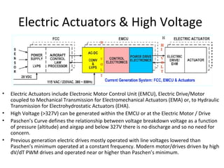 Electric Actuators & High Voltage
• Electric Actuators include Electronic Motor Control Unit (EMCU), Electric Drive/Motor
coupled to Mechanical Transmission for Electromechanical Actuators (EMA) or, to Hydraulic
Transmission for Electrohydrostatic Actuators (EHA).
• High Voltage (>327V) can be generated within the EMCU or at the Electric Motor / Drive
• Paschen’s Curve defines the relationship between voltage breakdown voltage as a function
of pressure (altitude) and airgap and below 327V there is no discharge and so no need for
concern.
• Previous generation electric drives mostly operated with line voltages lowered than
Paschen’s minimum operated at a constant frequency. Modern motor/drives driven by high
dV/dT PWM drives and operated near or higher than Paschen’s minimum.
 