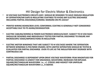 HV Design for Electric Motor & Electronics
• HI VOLTAGE ELECTRONICS CIRCUITS ASSY. SHOULD BE DESIGNED TO HAVE ENOUGH INSULATION
BY SEPERATION/AIR GAPS & INSULATING COATINGS TO AVOID ANY ELECTRIC DISCHARGE
INCLUDING PARTIAL DISCHARGE/CORONA: MARGINS ON IPC-2221A?
• PRINTED WIRING BOARD/BOX LEVEL CONFORMAL COATING IS GENERALLY NOT CONSIDERED
ACCEPTABLE DUE TO ITS AGING/DEGRADATION
• ELECTRIC CABLING/WIRING & POWER ELECTRONICS MODULES/ASSY. SUBJECT TO HI VOLTAGES
SHOULD BE DESIGNED AND INDIVIDUALLY TESTED FOR PARTIAL DISCHARGE TO ENSURE ANY
MICROSCOPIC VOIDS/IMPERFECTIONS IN INSULATION
• ELECTRIC MOTOR WINDINGS THAT ARE SUBJECT TO HI VOLTAGES WHERE THE SEPERATION
BETWEEN WINDINGS IS POLYMIDE ENAMEL WITH LIMITED SEPERATION SHOULD BE TESTED &
EVALUATED FOR PARTIAL DISCHARGE OVER ITS LIFE AS THE INSULATION MAY DEGRADE WITH
CONTINUOUS USE
• PARTIAL DISCHARGE IS DEPENDENT UPON DRIVE VOLTAGE WAVEFORM: PEAK MAGNITUDE FOR
PARTIAL DISCHARGE IS LOWEST FOR SINUSOIDAL WAVEFORM, INCREASES FOR BIPLOAR-
SQUARE/RECTANGULAR WAVEFORM i.e., +/- 270VDC AND HIGHEST FOR UNIPOLAR
SQUARE/RECTANGULAR WAVEFORM i.e., 0-560VDC
 