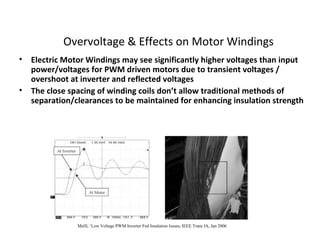 Overvoltage & Effects on Motor Windings
• Electric Motor Windings may see significantly higher voltages than input
power/voltages for PWM driven motors due to transient voltages /
overshoot at inverter and reflected voltages
• The close spacing of winding coils don’t allow traditional methods of
separation/clearances to be maintained for enhancing insulation strength
Melfi, ‘Low Voltage PWM Inverter Fed Insulation Issues, IEEE Trans IA, Jan 2006
 