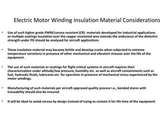 Electric Motor Winding Insulation Material Considerations
• Use of such higher grade PWM/corona resistant (CR) materials developed for industrial applications
or multiple coatings insulation over the copper enameled wire extends the endurance of the dielectric
strength under PD should be analyzed for aircraft applications
• These insulation material may become brittle and develop cracks when subjected to extreme
temperature variations in presence of other mechanical and vibration stresses over the life of the
equipment.
• The use of such materials or coatings for flight critical systems in aircraft requires their
characterization under altitude/low pressure, humidity etc. as well as aircraft containments such as
fuel, hydraulic fluids, lubricants etc for operation in presence of mechanical stress experienced by the
motor windings.
• Manufacturing of such materials per aircraft approved quality process i.e., bonded stores with
traceability should also be ensured.
• It will be ideal to avoid corona by design instead of trying to contain it for life time of the equipment
 