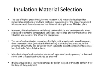 Insulation Material Selection
• The use of higher grade PWM/corona resistant (CR) materials developed for
industrial applications or multiple coating of insulation over the copper enameled
wire can extend the endurance of the dielectric strength when PD takes place
• However, these insulation material may become brittle and develop cracks when
subjected to extreme temperature variations in presence of other mechanical and
vibration stresses over the life of the equipment.
• The use of such materials or coatings for flight critical systems in aircraft requires
their characterization (electrical & mechanical) at altitude/low pressure, in the
presence of humidity etc. as well as when subject to aircraft containments such as
fuel, hydraulic fluids, lubricants etc
• Manufacturing of such materials per aircraft approved quality process, i.e. bonded
stores with traceability should also be ensured.
• It will always be ideal to avoid discharge by design instead of trying to contain it for
life time of the equipment
 