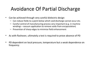 Avoidance Of Partial Discharge
• Can be achieved through very careful dielectric design
– Can reduce fields to a point below which void discharge cannot occur etc.
– Careful control of manufacturing process very important (e.g. in machine
windings – vacuum application to remove voids from encapsulation)
– Prevention of sharp edges to minimise field enhancement
• As with flashover, ultimately a test is required to prove absence of PD
• PD dependent on local pressure, temperature but a weak dependence on
frequency
 