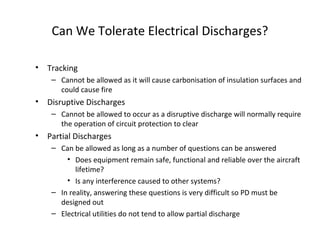 Can We Tolerate Electrical Discharges?
• Tracking
– Cannot be allowed as it will cause carbonisation of insulation surfaces and
could cause fire
• Disruptive Discharges
– Cannot be allowed to occur as a disruptive discharge will normally require
the operation of circuit protection to clear
• Partial Discharges
– Can be allowed as long as a number of questions can be answered
• Does equipment remain safe, functional and reliable over the aircraft
lifetime?
• Is any interference caused to other systems?
– In reality, answering these questions is very difficult so PD must be
designed out
– Electrical utilities do not tend to allow partial discharge
 