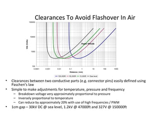 Clearances To Avoid Flashover In Air
• Clearances between two conductive parts (e.g. connector pins) easily defined using
Paschen’s law
• Simple to make adjustments for temperature, pressure and frequency
– Breakdown voltage very approximately proportional to pressure
– Inversely proportional to temperature
– Can reduce by approximately 20% with use of high frequencies / PWM
• 1cm gap – 30kV DC @ sea level, 1.2kV @ 47000ft and 327V @ 150000ft
100
1000
10000
100000
0.0001 0.001 0.01 0.1 1 10 100 1000
Distance ( mm)
Vbk(Volts)
100,000ft 50,000ft 10,000ft Sea level
Higher Altitude
 