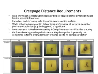 Creepage Distance Requirements
• Little known (or at least published) regarding creepage distance dimensioning (at
least in scientific literature)
• Important in determining safe distances over insulation surfaces
• While pollution is dominant in determining performance of surfaces, impact of
pressure on pollution (e.g. boiling point) is significant
• Measurements have shown observing IPC requirements can still lead to tracking
• Conformal coating can help eliminate tracking damage but is generally not
considered in terms of long term performance due to its aging/degradation
 