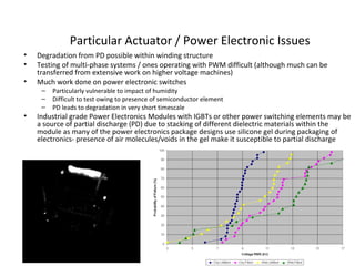 Particular Actuator / Power Electronic Issues
• Degradation from PD possible within winding structure
• Testing of multi-phase systems / ones operating with PWM difficult (although much can be
transferred from extensive work on higher voltage machines)
• Much work done on power electronic switches
– Particularly vulnerable to impact of humidity
– Difficult to test owing to presence of semiconductor element
– PD leads to degradation in very short timescale
• Industrial grade Power Electronics Modules with IGBTs or other power switching elements may be
a source of partial discharge (PD) due to stacking of different dielectric materials within the
module as many of the power electronics package designs use silicone gel during packaging of
electronics- presence of air molecules/voids in the gel make it susceptible to partial discharge
 