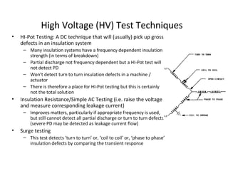 High Voltage (HV) Test Techniques
• HI-Pot Testing: A DC technique that will (usually) pick up gross
defects in an insulation system
– Many insulation systems have a frequency dependent insulation
strength (in terms of breakdown)
– Partial discharge not frequency dependent but a HI-Pot test will
not detect PD
– Won’t detect turn to turn insulation defects in a machine /
actuator
– There is therefore a place for HI-Pot testing but this is certainly
not the total solution
• Insulation Resistance/Simple AC Testing (i.e. raise the voltage
and measure corresponding leakage current)
– Improves matters, particularly if appropriate frequency is used,
but still cannot detect all partial discharge or turn to turn defects
(severe PD may be detected as leakage current flow)
• Surge testing
– This test detects ‘turn to turn’ or, ‘coil to coil’ or, ‘phase to phase’
insulation defects by comparing the transient response
 