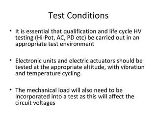 Test Conditions
• It is essential that qualification and life cycle HV
testing (Hi-Pot, AC, PD etc) be carried out in an
appropriate test environment
• Electronic units and electric actuators should be
tested at the appropriate altitude, with vibration
and temperature cycling.
• The mechanical load will also need to be
incorporated into a test as this will affect the
circuit voltages
 