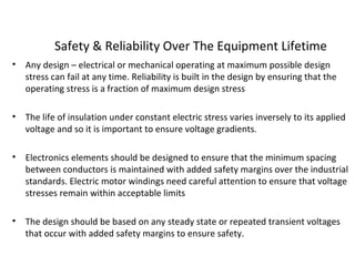 Safety & Reliability Over The Equipment Lifetime
• Any design – electrical or mechanical operating at maximum possible design
stress can fail at any time. Reliability is built in the design by ensuring that the
operating stress is a fraction of maximum design stress
• The life of insulation under constant electric stress varies inversely to its applied
voltage and so it is important to ensure voltage gradients.
• Electronics elements should be designed to ensure that the minimum spacing
between conductors is maintained with added safety margins over the industrial
standards. Electric motor windings need careful attention to ensure that voltage
stresses remain within acceptable limits
• The design should be based on any steady state or repeated transient voltages
that occur with added safety margins to ensure safety.
 