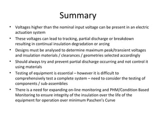 Summary
• Voltages higher than the nominal input voltage can be present in an electric
actuation system
• These voltages can lead to tracking, partial discharge or breakdown
resulting in continual insulation degradation or arcing
• Designs must be analysed to determine maximum peak/transient voltages
and insulation materials / clearances / geometries selected accordingly
• Should always try and prevent partial discharge occurring and not control it
using materials
• Testing of equipment is essential – however it is difficult to
comprehensively test a complete system – need to consider the testing of
components / sub-assemblies
• There is a need for expanding on-line monitoring and PHM/Condition Based
Monitoring to ensure integrity of the insulation over the life of the
equipment for operation over minimum Paschen’s Curve
 