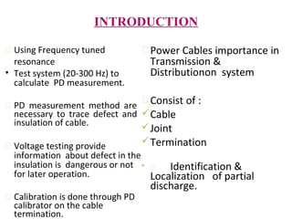 INTRODUCTION
 Using Frequency tuned
resonance
• Test system (20-300 Hz) to
calculate PD measurement.
 PD measurement method are
necessary to trace defect and
insulation of cable.
 Voltage testing provide
information about defect in the
insulation is dangerous or not
for later operation.
 Calibration is done through PD
calibrator on the cable
termination.
 Power Cables importance in
Transmission &
Distributionon system
 Consist of :
Cable
Joint
Termination
•  Identification &
Localization of partial
discharge.
 