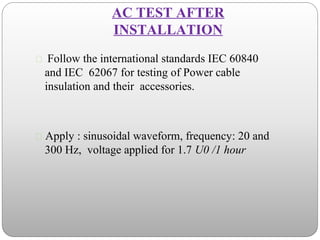 AC TEST AFTER
INSTALLATION
 Follow the international standards IEC 60840
and IEC 62067 for testing of Power cable
insulation and their accessories.
 Apply : sinusoidal waveform, frequency: 20 and
300 Hz, voltage applied for 1.7 U0 /1 hour
 