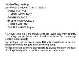 Levels of high voltage:
World over the levels are classified as:
    LOW VOLTAGE
     MEDIUM VOLTAGE 
    HIGH VOLTAGE
     VERY HIGH VOLTAGE
    EXTRA VOLTAGE
    ULTRA HIGH Voltages
•However , the exact magnitude of these levels vary from country 
to country. Hence this system of technical terms for the voltage 
levels is inappropriate .
•In  most  part  of  the  world  even  440  V  is  considered  to  be  high 
voltage since it is dangerous for the living being.
•Hence it would be more appropriate to always mention the level 
of voltage being referred without any set nomenclature .
 