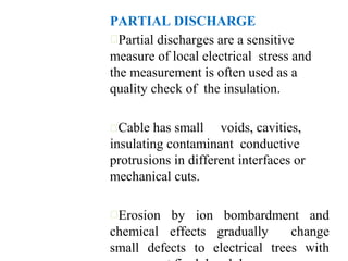 PARTIAL DISCHARGE
Partial discharges are a sensitive
measure of local electrical stress and
the measurement is often used as a
quality check of the insulation.
Cable has small voids, cavities,
insulating contaminant conductive
protrusions in different interfaces or
mechanical cuts.
Erosion by ion bombardment and
chemical effects gradually change
small defects to electrical trees with
 