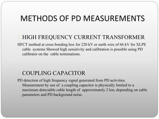 METHODS OF PD MEASUREMENTS
 HIGH FREQUENCY CURRENT TRANSFORMER
HFCT method at cross bonding box for 220 kV or earth wire of 66 kV for XLPE
cable systems Showed high sensitivity and calibration is possible using PD
calibrator on the cable terminations.
 COUPLING CAPACITOR
PD detection of high frequency signal generated from PD activities.
Measurement by use of a coupling capacitor is physically limited to a
maximum detectable cable length of approximately 2 km, depending on cable
parameters and PD background noise.
 