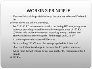 WORKING PRINCIPLE
 The sensitivity of the partial discharge detector has to be modified until
the
detector shows the calibration charge.
 For 220 kV, PD measurements carried out during HV tests, using a test
sequence providing several increase the voltage in steps of 127 Kv
(U0) and take a PD-measurement recording during 1 minute and
afterwards increase the voltage in further steps until 216 kV
 At each step note the measured PD value.
 Once reaching 216 kV leave this voltage applied for 1 hour and
observes if there is a change in the recorded PD pattern and value.
 While ramp the test voltage down, take another PD measurement for 1
minute
at 127 kV.
 