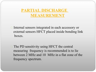 PARTIAL DISCHARGE
MEASUREMENT
 Internal sensors integrated in each accessory or
external sensors HFCT placed inside bonding link
boxes.
 The PD sensitivity using HFCT the central
measuring frequency is recommended is to lie
between 2 MHz and 10 MHz in a flat zone of the
frequency spectrum.
 