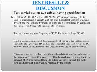  Test carried out on two cables having specification
1x3x1600 mm2,CU /XLPE/LEAD/HDPE ,220 kV with approximately 13 km
long,19 joints/phase, 3 straight joint box and 16 insulated joint box which are
divided into two sections by means of joints and it is terminated by composite
three outdoor and three GIS sealing ends per circuit.
 The result was a resonant frequency of 35.53 Hz for test voltage 216 kV.
 Inject a calibration pulse with known quantity of charge at the outdoor system
termination (i.e., between HV and ground terminals), the sensitivity of the PD
detector has to be modified until the detector shows the calibration charge.
 PD pulses occur in very short time, the width and rise time of the pulses are in
the nanosecond region. Consequently, PD pulses with energy frequency up to
hundred MHZ are generated these PD pulses will travel through the cable
earth conductor and finally can be recorded by the sensors
TEST RESULT &
DISCUSSION
 