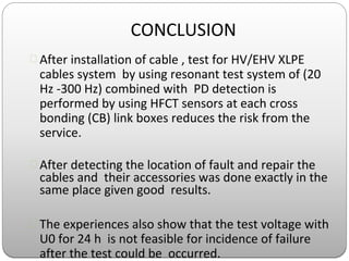 CONCLUSION
 After installation of cable , test for HV/EHV XLPE
cables system by using resonant test system of (20
Hz -300 Hz) combined with PD detection is
performed by using HFCT sensors at each cross
bonding (CB) link boxes reduces the risk from the
service.
 After detecting the location of fault and repair the
cables and their accessories was done exactly in the
same place given good results.
 The experiences also show that the test voltage with
U0 for 24 h is not feasible for incidence of failure
after the test could be occurred.
 