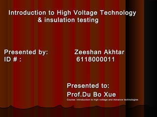 Introduction to High Voltage TechnologyIntroduction to High Voltage Technology
& insulation testing& insulation testing
Presented by: Zeeshan AkhtarPresented by: Zeeshan Akhtar
ID # : 6118000011ID # : 6118000011
Presented to:Presented to:
Prof.Du Bo XueProf.Du Bo Xue
Course: Introduction to high voltage and Advance technologiesCourse: Introduction to high voltage and Advance technologies
 