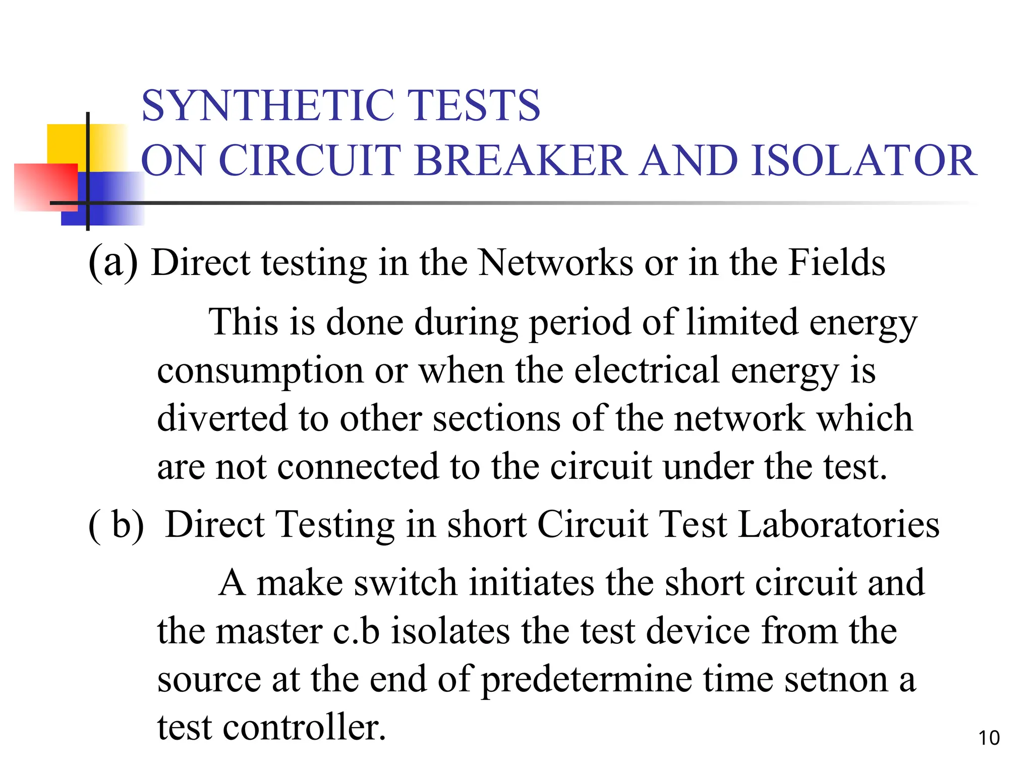10
SYNTHETIC TESTS
ON CIRCUIT BREAKER AND ISOLATOR
(a) Direct testing in the Networks or in the Fields
This is done during period of limited energy
consumption or when the electrical energy is
diverted to other sections of the network which
are not connected to the circuit under the test.
( b) Direct Testing in short Circuit Test Laboratories
A make switch initiates the short circuit and
the master c.b isolates the test device from the
source at the end of predetermine time setnon a
test controller.
 