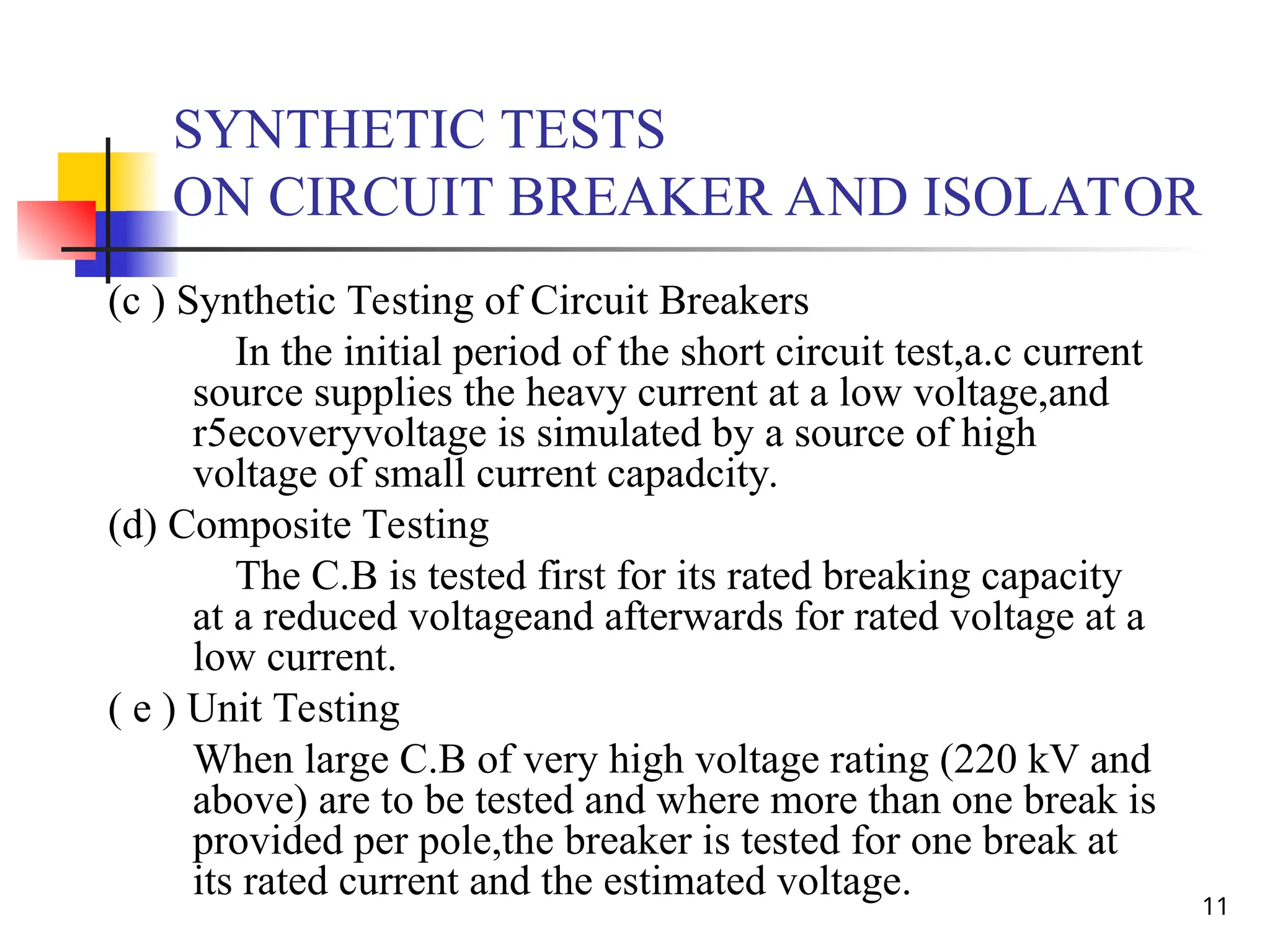 11
SYNTHETIC TESTS
ON CIRCUIT BREAKER AND ISOLATOR
(c ) Synthetic Testing of Circuit Breakers
In the initial period of the short circuit test,a.c current
source supplies the heavy current at a low voltage,and
r5ecoveryvoltage is simulated by a source of high
voltage of small current capadcity.
(d) Composite Testing
The C.B is tested first for its rated breaking capacity
at a reduced voltageand afterwards for rated voltage at a
low current.
( e ) Unit Testing
When large C.B of very high voltage rating (220 kV and
above) are to be tested and where more than one break is
provided per pole,the breaker is tested for one break at
its rated current and the estimated voltage.
 