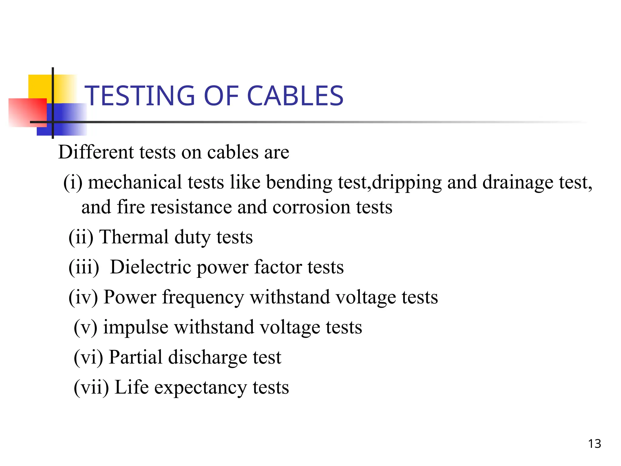 13
TESTING OF CABLES
Different tests on cables are
(i) mechanical tests like bending test,dripping and drainage test,
and fire resistance and corrosion tests
(ii) Thermal duty tests
(iii) Dielectric power factor tests
(iv) Power frequency withstand voltage tests
(v) impulse withstand voltage tests
(vi) Partial discharge test
(vii) Life expectancy tests
 