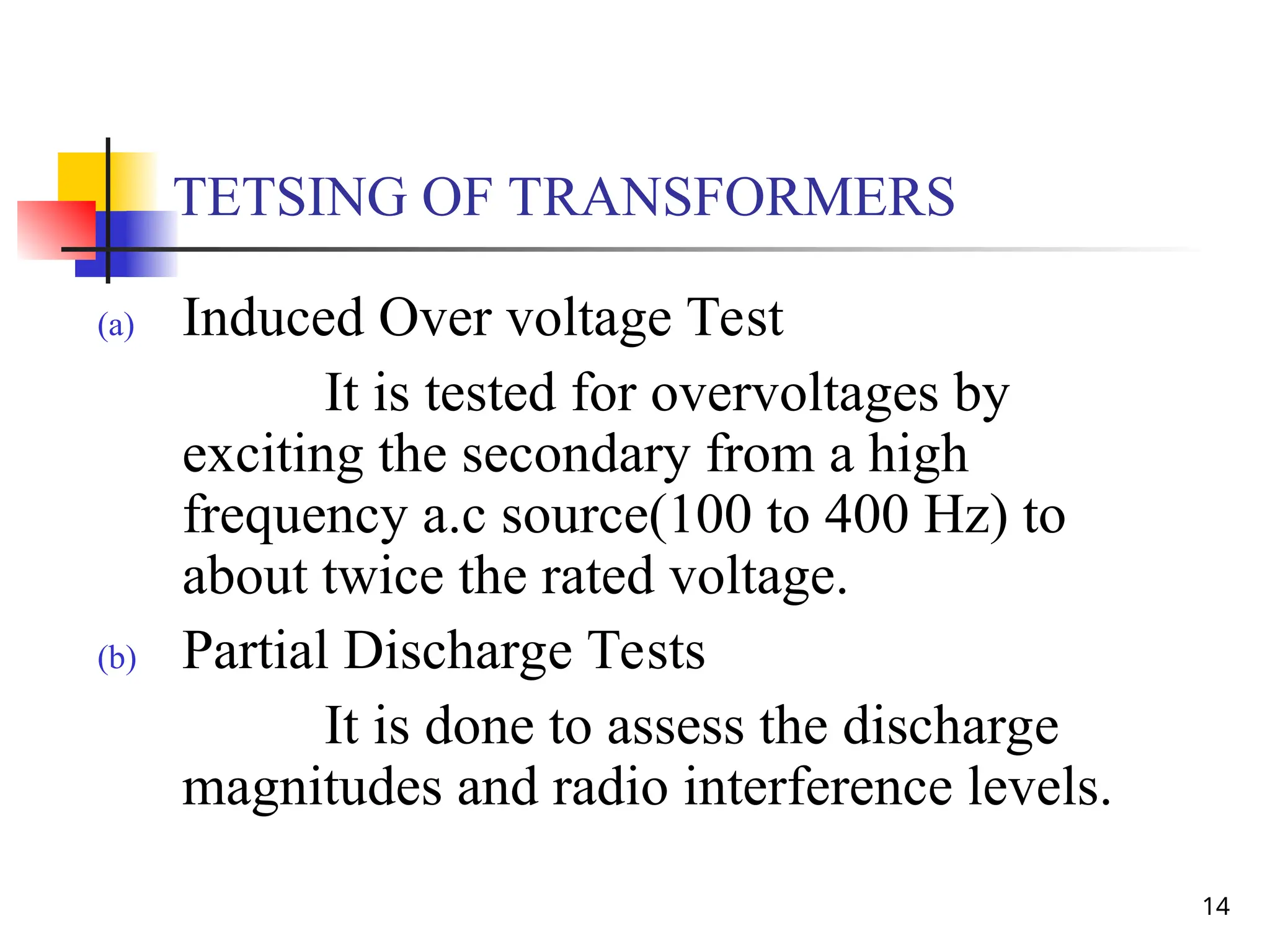 14
TETSING OF TRANSFORMERS
(a) Induced Over voltage Test
It is tested for overvoltages by
exciting the secondary from a high
frequency a.c source(100 to 400 Hz) to
about twice the rated voltage.
(b) Partial Discharge Tests
It is done to assess the discharge
magnitudes and radio interference levels.
 