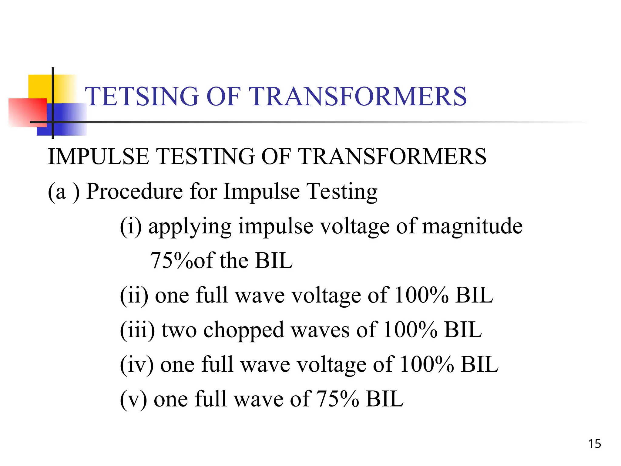 15
TETSING OF TRANSFORMERS
IMPULSE TESTING OF TRANSFORMERS
(a ) Procedure for Impulse Testing
(i) applying impulse voltage of magnitude
75%of the BIL
(ii) one full wave voltage of 100% BIL
(iii) two chopped waves of 100% BIL
(iv) one full wave voltage of 100% BIL
(v) one full wave of 75% BIL
 