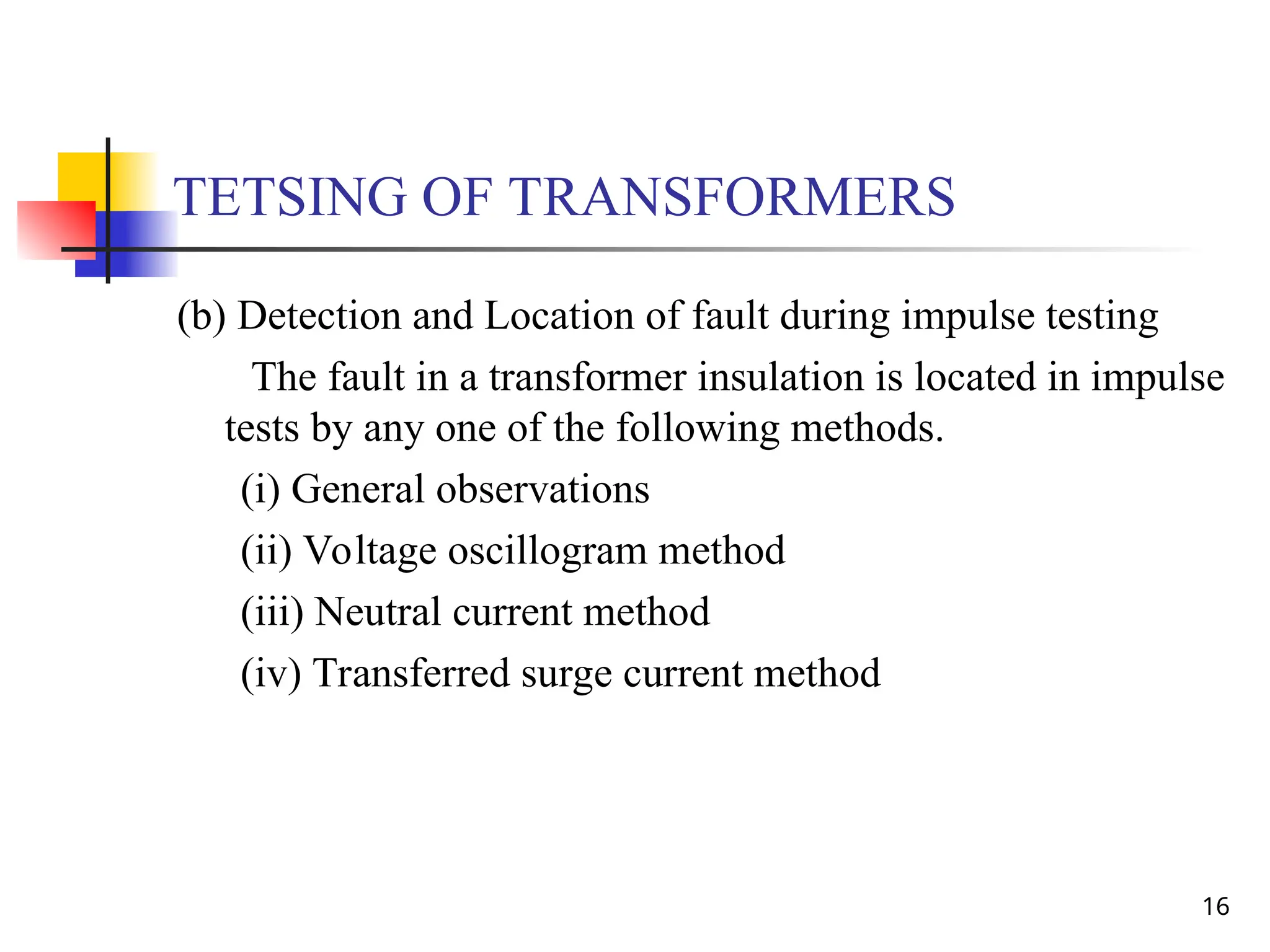 16
TETSING OF TRANSFORMERS
(b) Detection and Location of fault during impulse testing
The fault in a transformer insulation is located in impulse
tests by any one of the following methods.
(i) General observations
(ii) Voltage oscillogram method
(iii) Neutral current method
(iv) Transferred surge current method
 