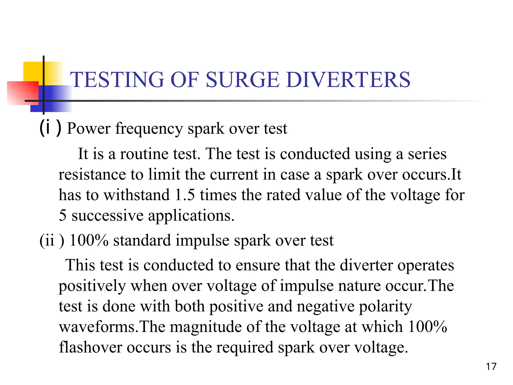 17
TESTING OF SURGE DIVERTERS
(i ) Power frequency spark over test
It is a routine test. The test is conducted using a series
resistance to limit the current in case a spark over occurs.It
has to withstand 1.5 times the rated value of the voltage for
5 successive applications.
(ii ) 100% standard impulse spark over test
This test is conducted to ensure that the diverter operates
positively when over voltage of impulse nature occur.The
test is done with both positive and negative polarity
waveforms.The magnitude of the voltage at which 100%
flashover occurs is the required spark over voltage.
 