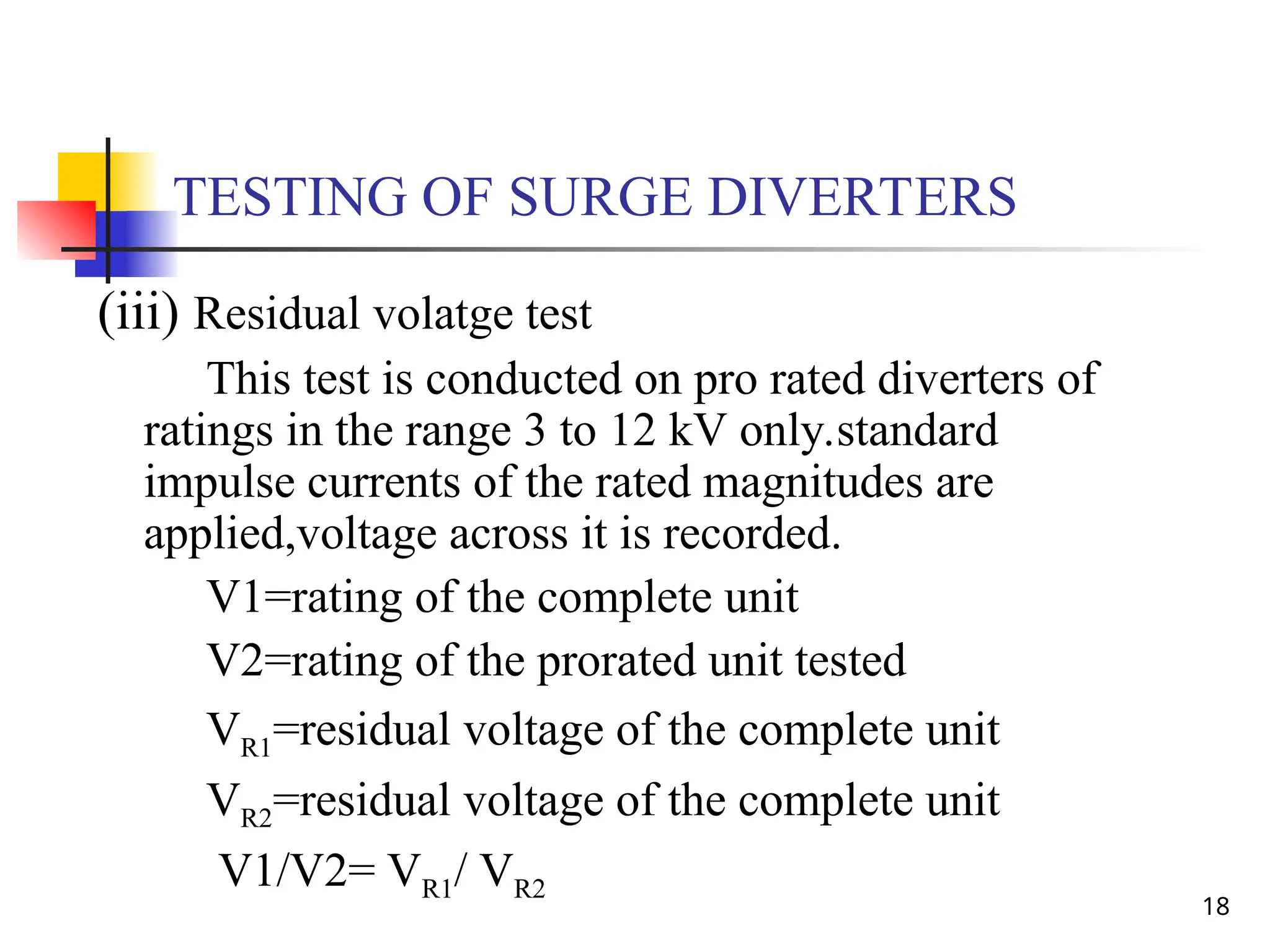 18
TESTING OF SURGE DIVERTERS
(iii) Residual volatge test
This test is conducted on pro rated diverters of
ratings in the range 3 to 12 kV only.standard
impulse currents of the rated magnitudes are
applied,voltage across it is recorded.
V1=rating of the complete unit
V2=rating of the prorated unit tested
VR1=residual voltage of the complete unit
VR2=residual voltage of the complete unit
V1/V2= VR1/ VR2
 