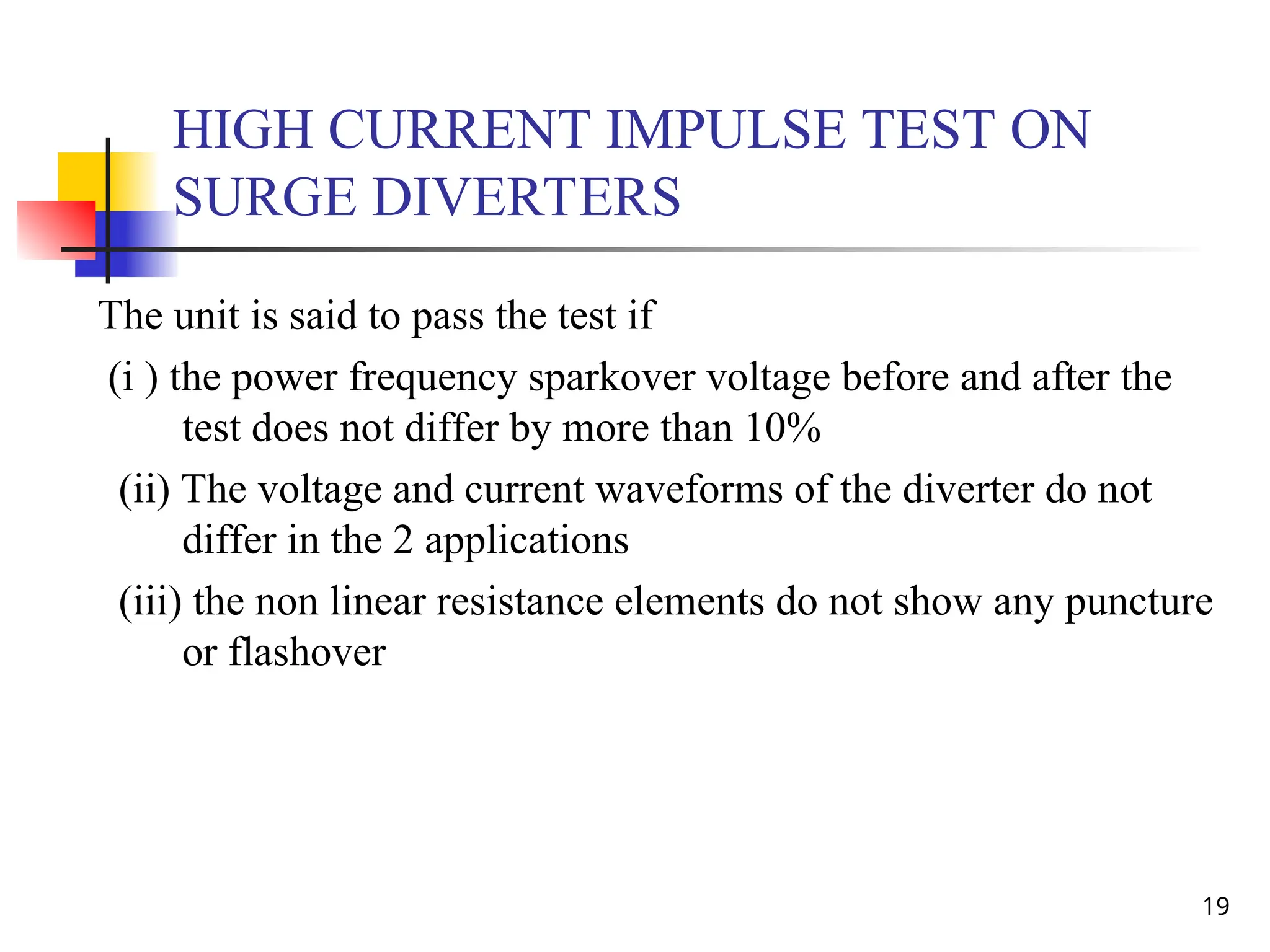 19
HIGH CURRENT IMPULSE TEST ON
SURGE DIVERTERS
The unit is said to pass the test if
(i ) the power frequency sparkover voltage before and after the
test does not differ by more than 10%
(ii) The voltage and current waveforms of the diverter do not
differ in the 2 applications
(iii) the non linear resistance elements do not show any puncture
or flashover
 