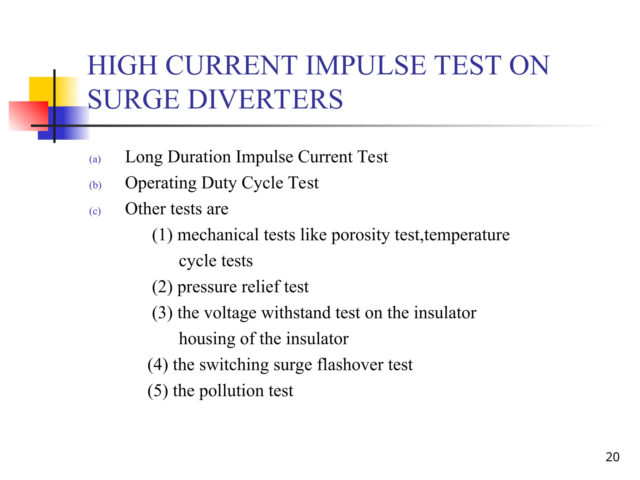 20
HIGH CURRENT IMPULSE TEST ON
SURGE DIVERTERS
(a) Long Duration Impulse Current Test
(b) Operating Duty Cycle Test
(c) Other tests are
(1) mechanical tests like porosity test,temperature
cycle tests
(2) pressure relief test
(3) the voltage withstand test on the insulator
housing of the insulator
(4) the switching surge flashover test
(5) the pollution test
 