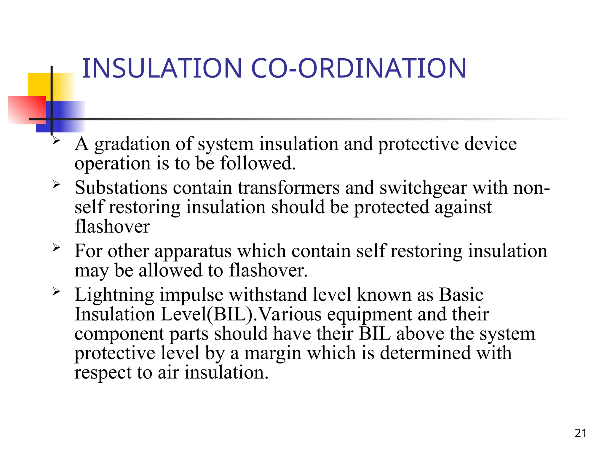21
INSULATION CO-ORDINATION
 A gradation of system insulation and protective device
operation is to be followed.
 Substations contain transformers and switchgear with non-
self restoring insulation should be protected against
flashover
 For other apparatus which contain self restoring insulation
may be allowed to flashover.
 Lightning impulse withstand level known as Basic
Insulation Level(BIL).Various equipment and their
component parts should have their BIL above the system
protective level by a margin which is determined with
respect to air insulation.
 
