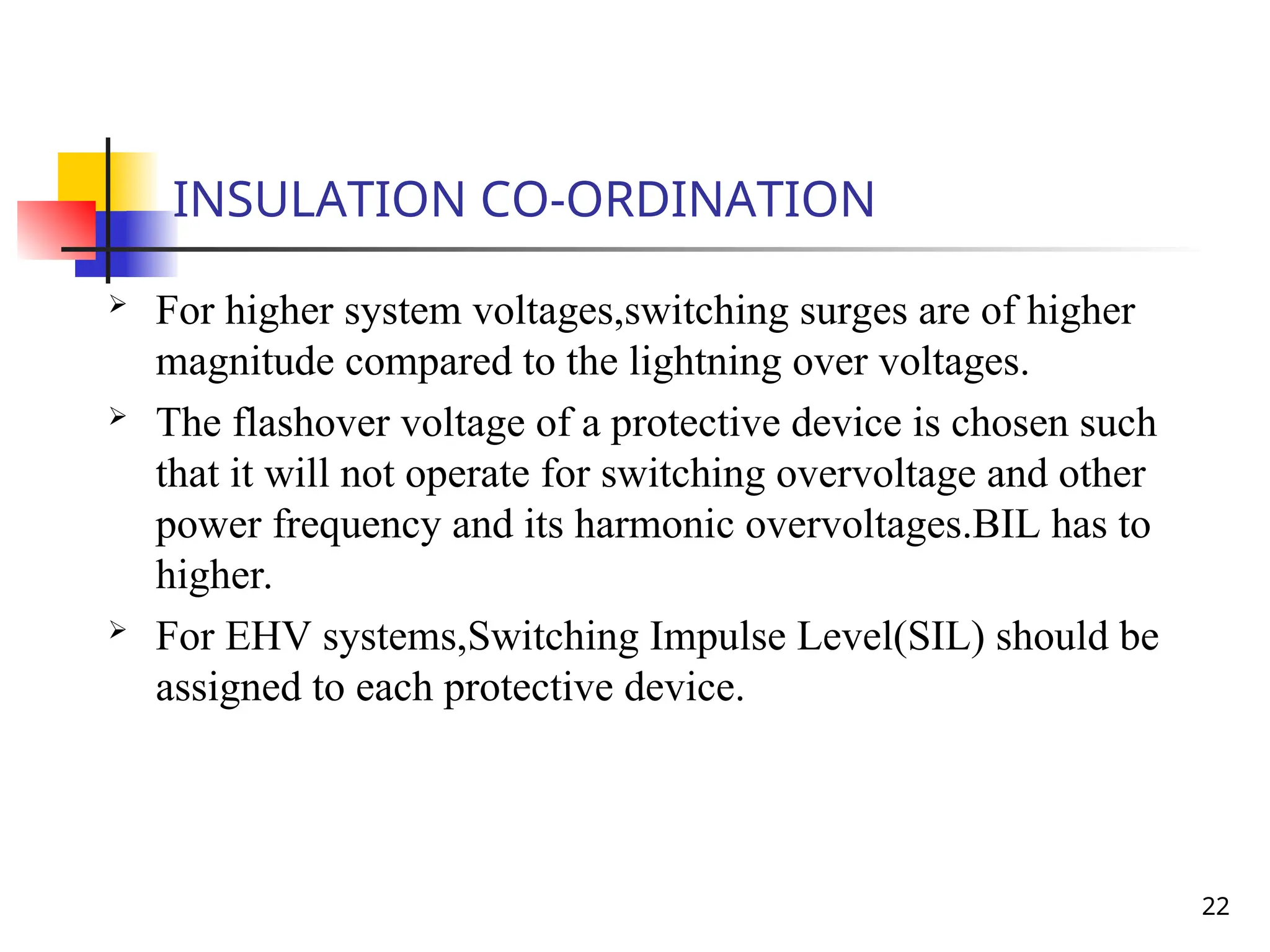 22
INSULATION CO-ORDINATION
 For higher system voltages,switching surges are of higher
magnitude compared to the lightning over voltages.
 The flashover voltage of a protective device is chosen such
that it will not operate for switching overvoltage and other
power frequency and its harmonic overvoltages.BIL has to
higher.
 For EHV systems,Switching Impulse Level(SIL) should be
assigned to each protective device.
 