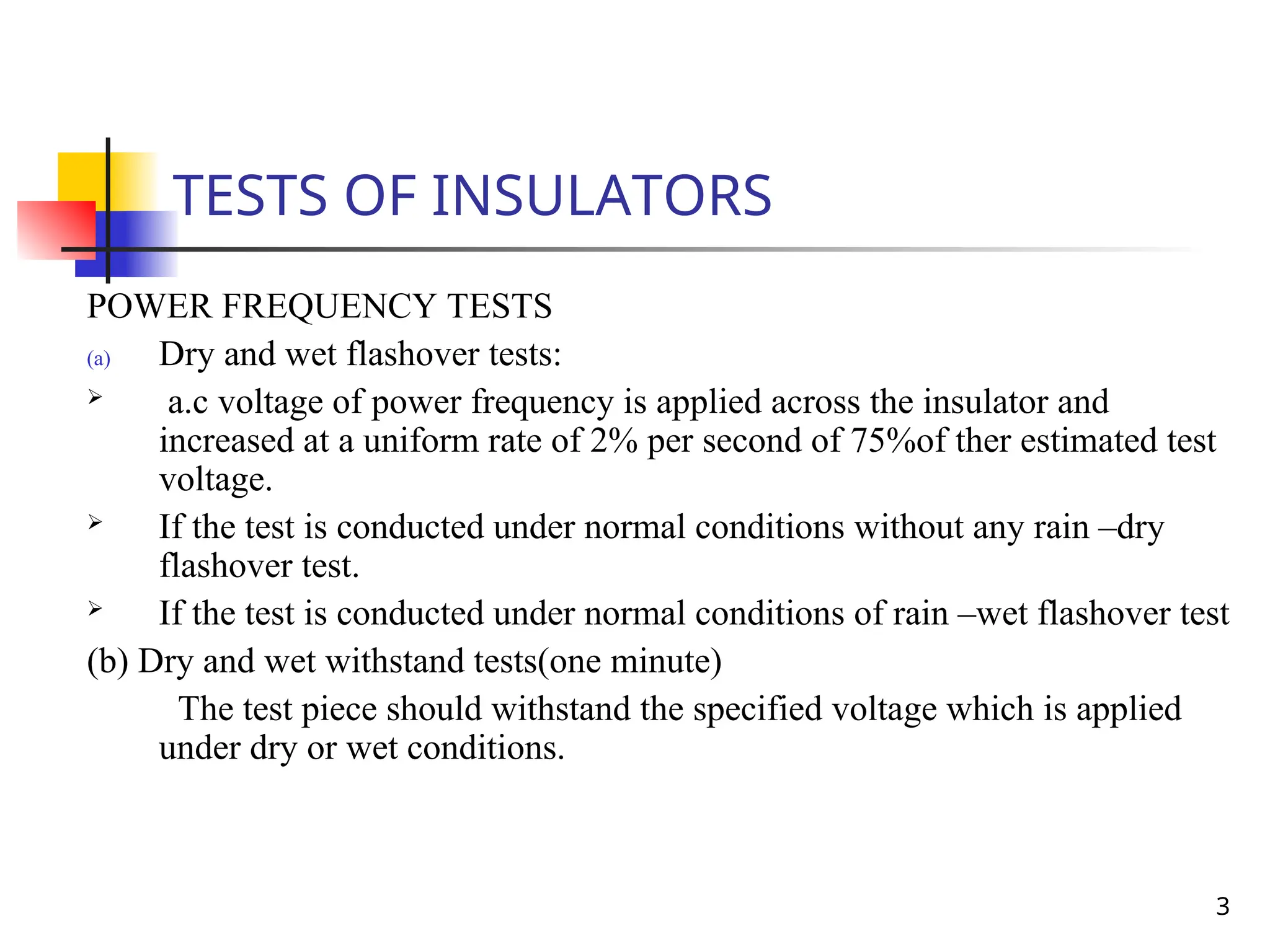 3
TESTS OF INSULATORS
POWER FREQUENCY TESTS
(a) Dry and wet flashover tests:
 a.c voltage of power frequency is applied across the insulator and
increased at a uniform rate of 2% per second of 75%of ther estimated test
voltage.
 If the test is conducted under normal conditions without any rain –dry
flashover test.
 If the test is conducted under normal conditions of rain –wet flashover test
(b) Dry and wet withstand tests(one minute)
The test piece should withstand the specified voltage which is applied
under dry or wet conditions.
 