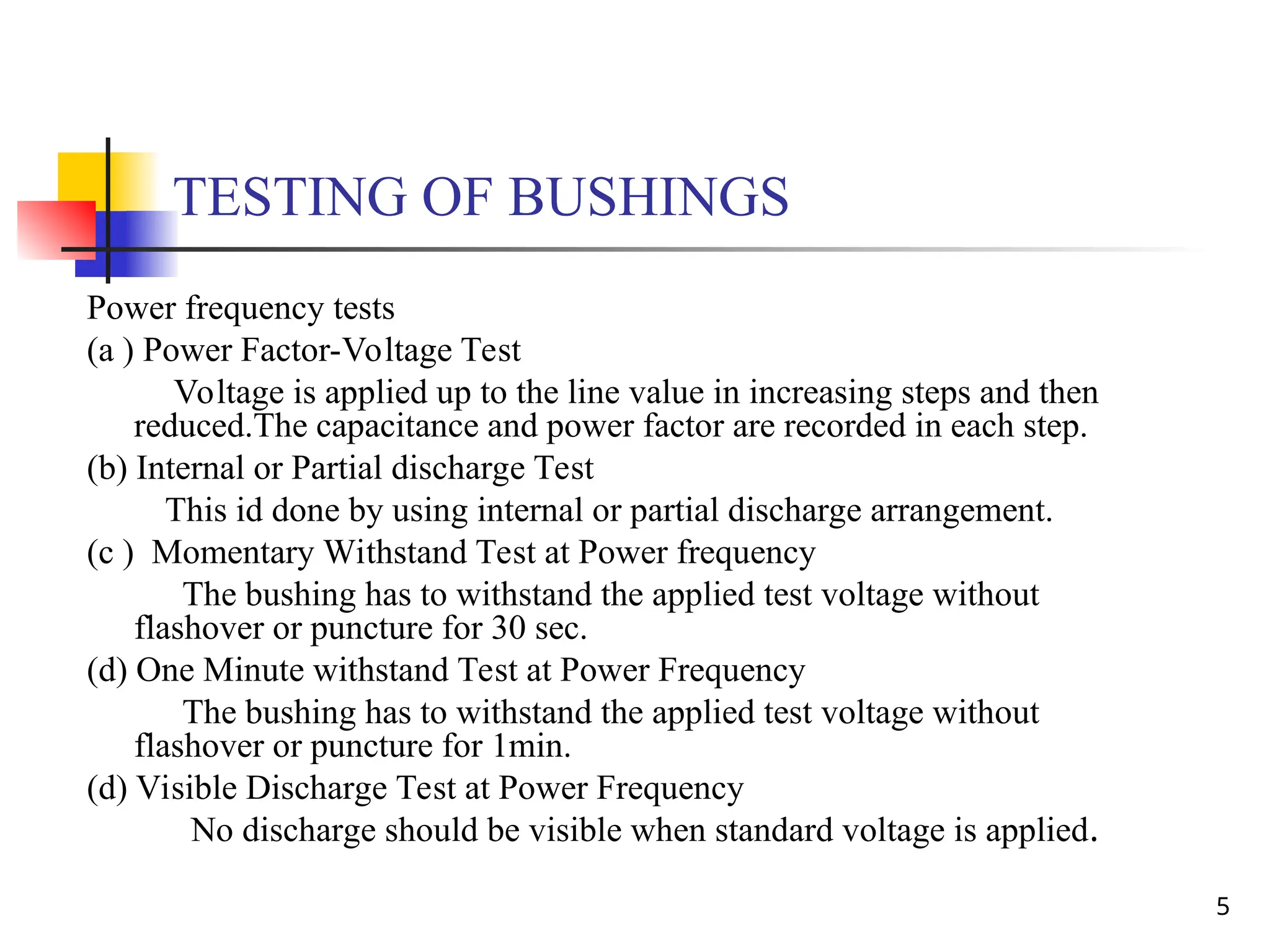 5
TESTING OF BUSHINGS
Power frequency tests
(a ) Power Factor-Voltage Test
Voltage is applied up to the line value in increasing steps and then
reduced.The capacitance and power factor are recorded in each step.
(b) Internal or Partial discharge Test
This id done by using internal or partial discharge arrangement.
(c ) Momentary Withstand Test at Power frequency
The bushing has to withstand the applied test voltage without
flashover or puncture for 30 sec.
(d) One Minute withstand Test at Power Frequency
The bushing has to withstand the applied test voltage without
flashover or puncture for 1min.
(d) Visible Discharge Test at Power Frequency
No discharge should be visible when standard voltage is applied.
 