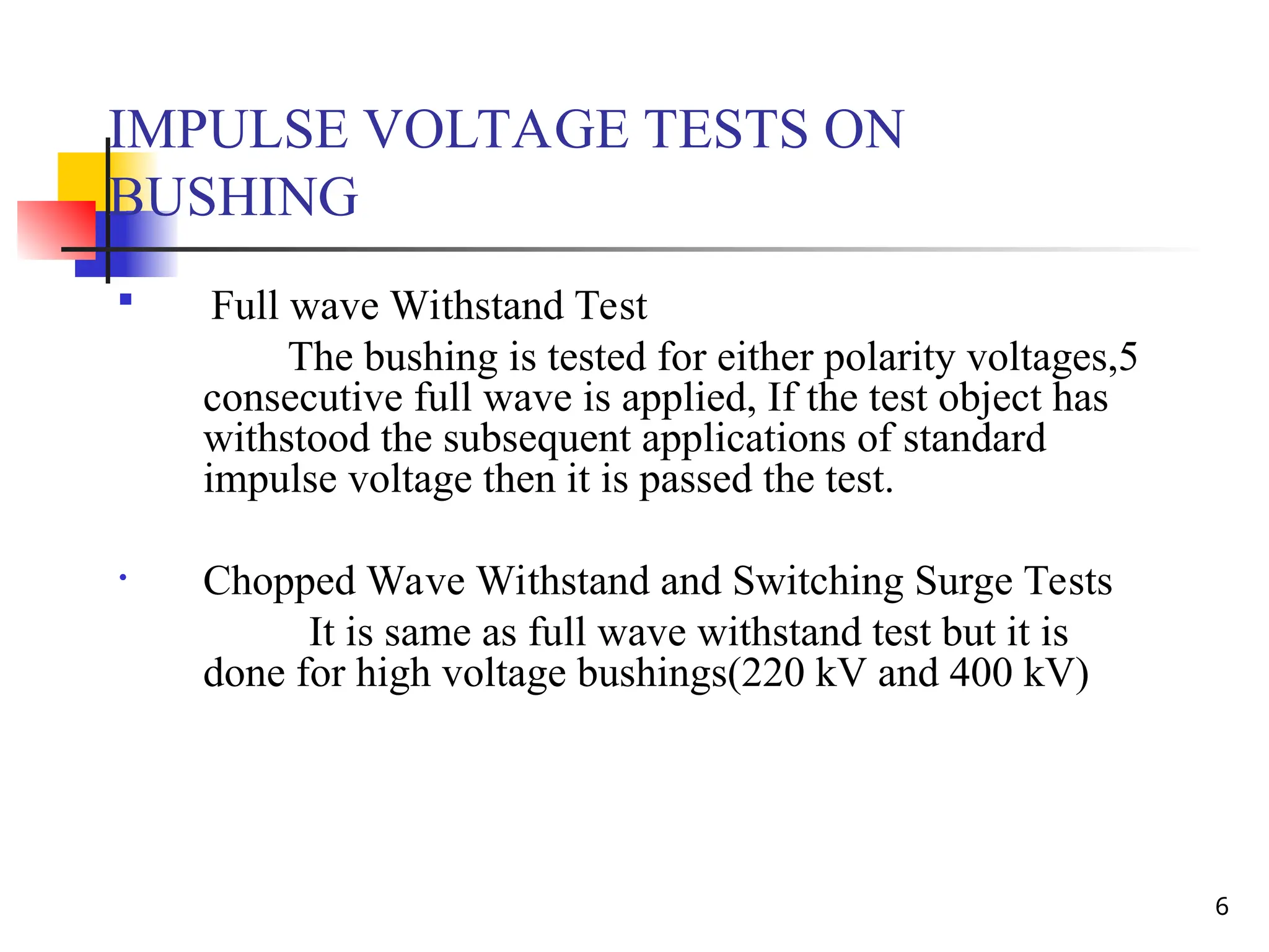 6
IMPULSE VOLTAGE TESTS ON
BUSHING

Full wave Withstand Test
The bushing is tested for either polarity voltages,5
consecutive full wave is applied, If the test object has
withstood the subsequent applications of standard
impulse voltage then it is passed the test.
• Chopped Wave Withstand and Switching Surge Tests
It is same as full wave withstand test but it is
done for high voltage bushings(220 kV and 400 kV)
 