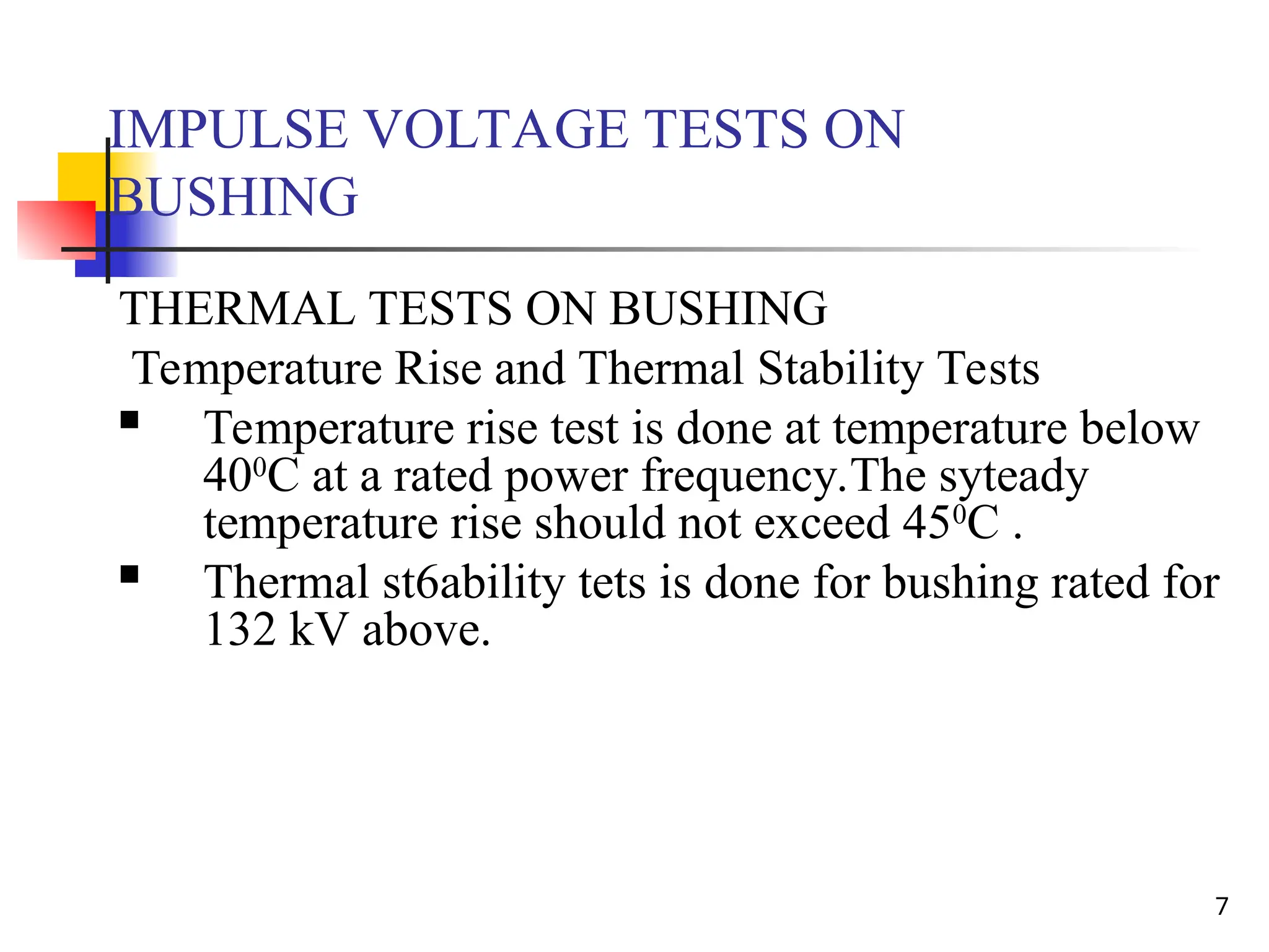 7
IMPULSE VOLTAGE TESTS ON
BUSHING
THERMAL TESTS ON BUSHING
Temperature Rise and Thermal Stability Tests
 Temperature rise test is done at temperature below
400
C at a rated power frequency.The syteady
temperature rise should not exceed 450
C .
 Thermal st6ability tets is done for bushing rated for
132 kV above.
 
