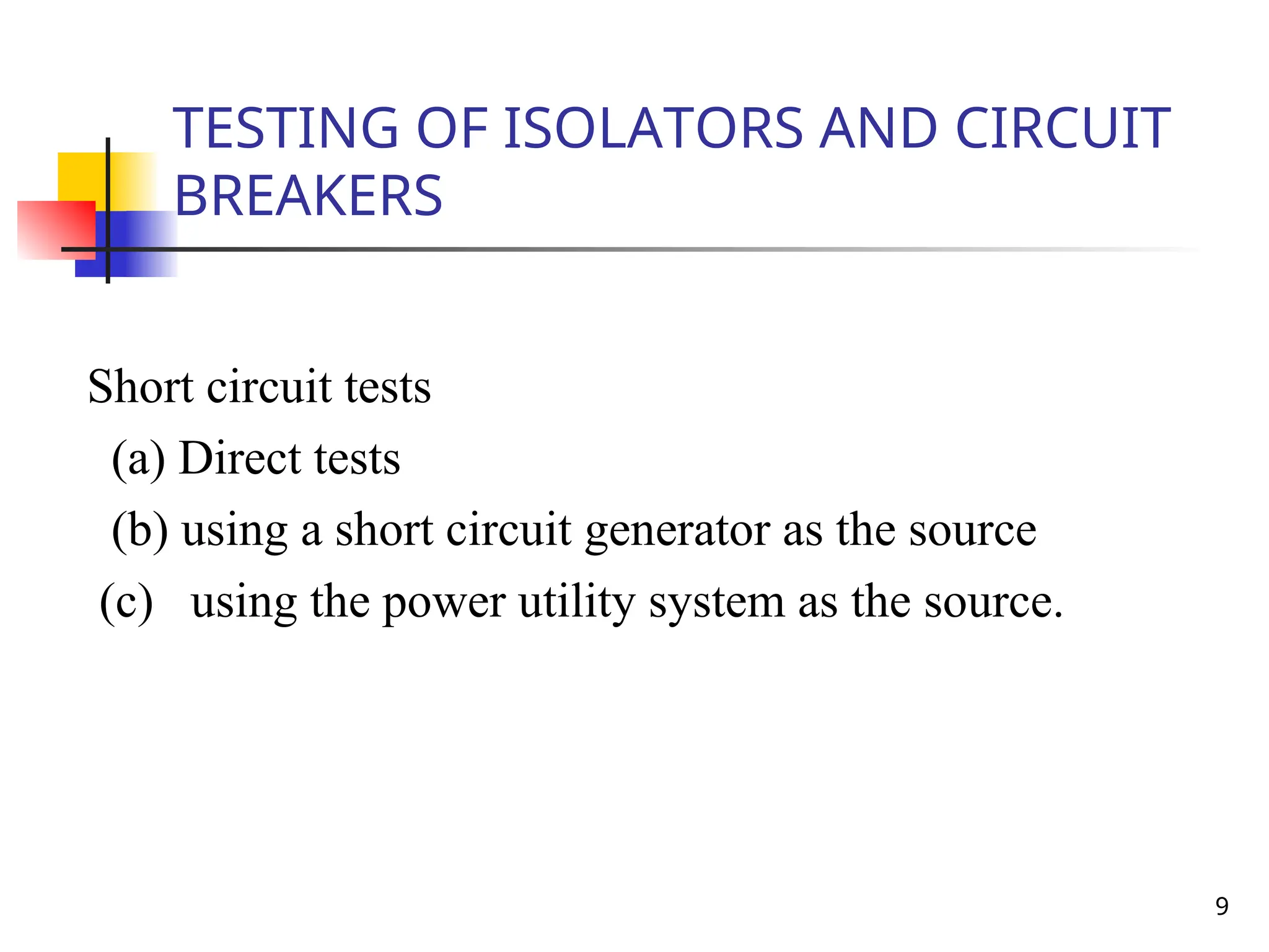 9
TESTING OF ISOLATORS AND CIRCUIT
BREAKERS
Short circuit tests
(a) Direct tests
(b) using a short circuit generator as the source
(c) using the power utility system as the source.
 