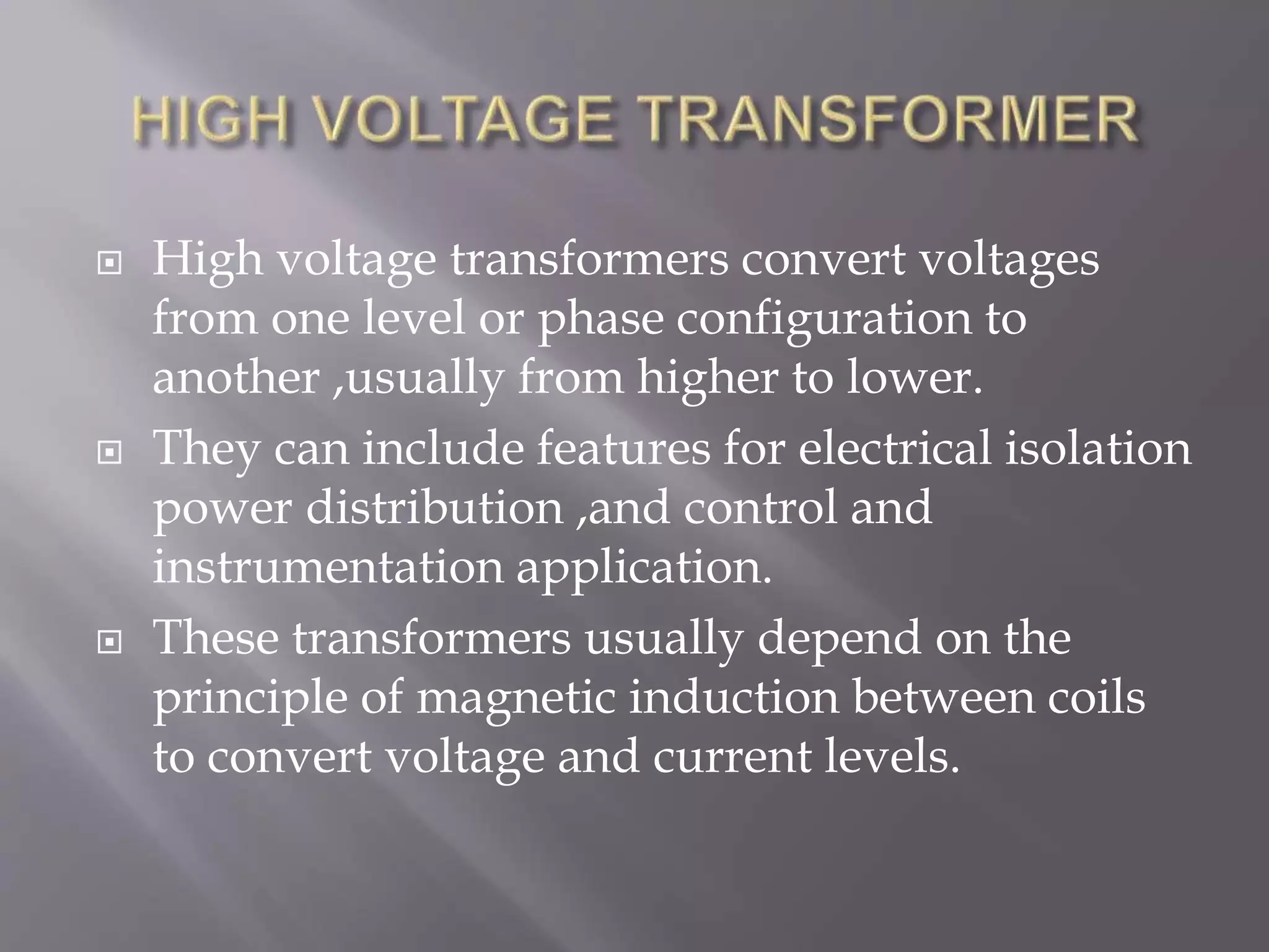  High voltage transformers convert voltages
from one level or phase configuration to
another ,usually from higher to lower.
 They can include features for electrical isolation
power distribution ,and control and
instrumentation application.
 These transformers usually depend on the
principle of magnetic induction between coils
to convert voltage and current levels.
 