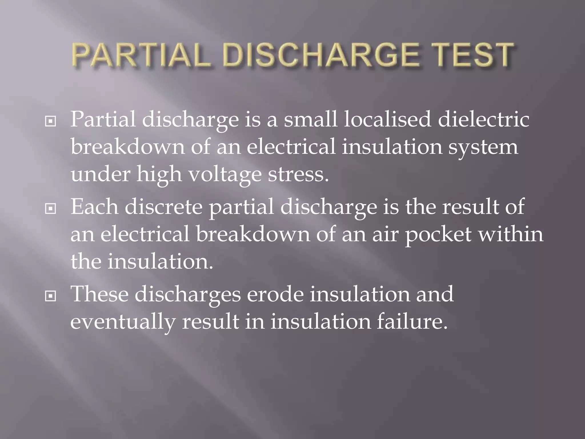  Partial discharge is a small localised dielectric
breakdown of an electrical insulation system
under high voltage stress.
 Each discrete partial discharge is the result of
an electrical breakdown of an air pocket within
the insulation.
 These discharges erode insulation and
eventually result in insulation failure.
 