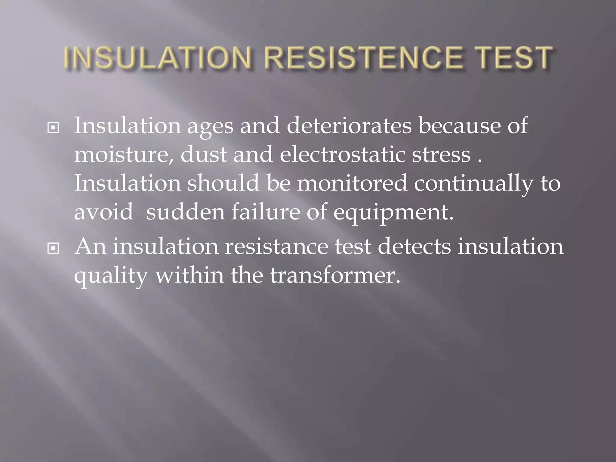  Insulation ages and deteriorates because of
moisture, dust and electrostatic stress .
Insulation should be monitored continually to
avoid sudden failure of equipment.
 An insulation resistance test detects insulation
quality within the transformer.
 