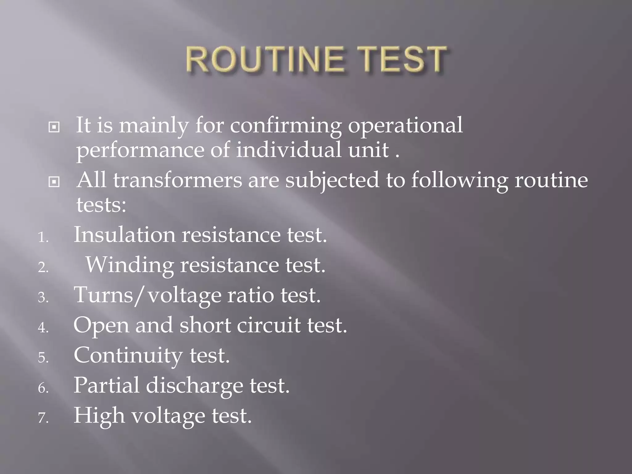  It is mainly for confirming operational
performance of individual unit .
 All transformers are subjected to following routine
tests:
1. Insulation resistance test.
2. Winding resistance test.
3. Turns/voltage ratio test.
4. Open and short circuit test.
5. Continuity test.
6. Partial discharge test.
7. High voltage test.
 